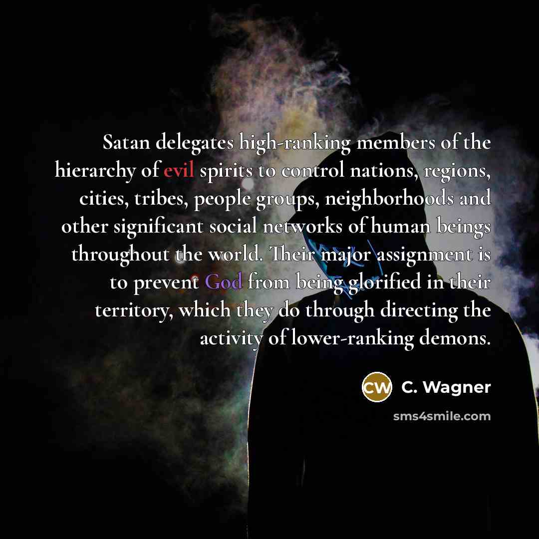 “Satan delegates high-ranking members of the hierarchy of evil spirits to control nations, regions, cities, tribes, people groups, neighborhoods and other significant social networks of human beings throughout the world. Their major assignment is to prevent God from being glorified in their…” quote by C. Wagner