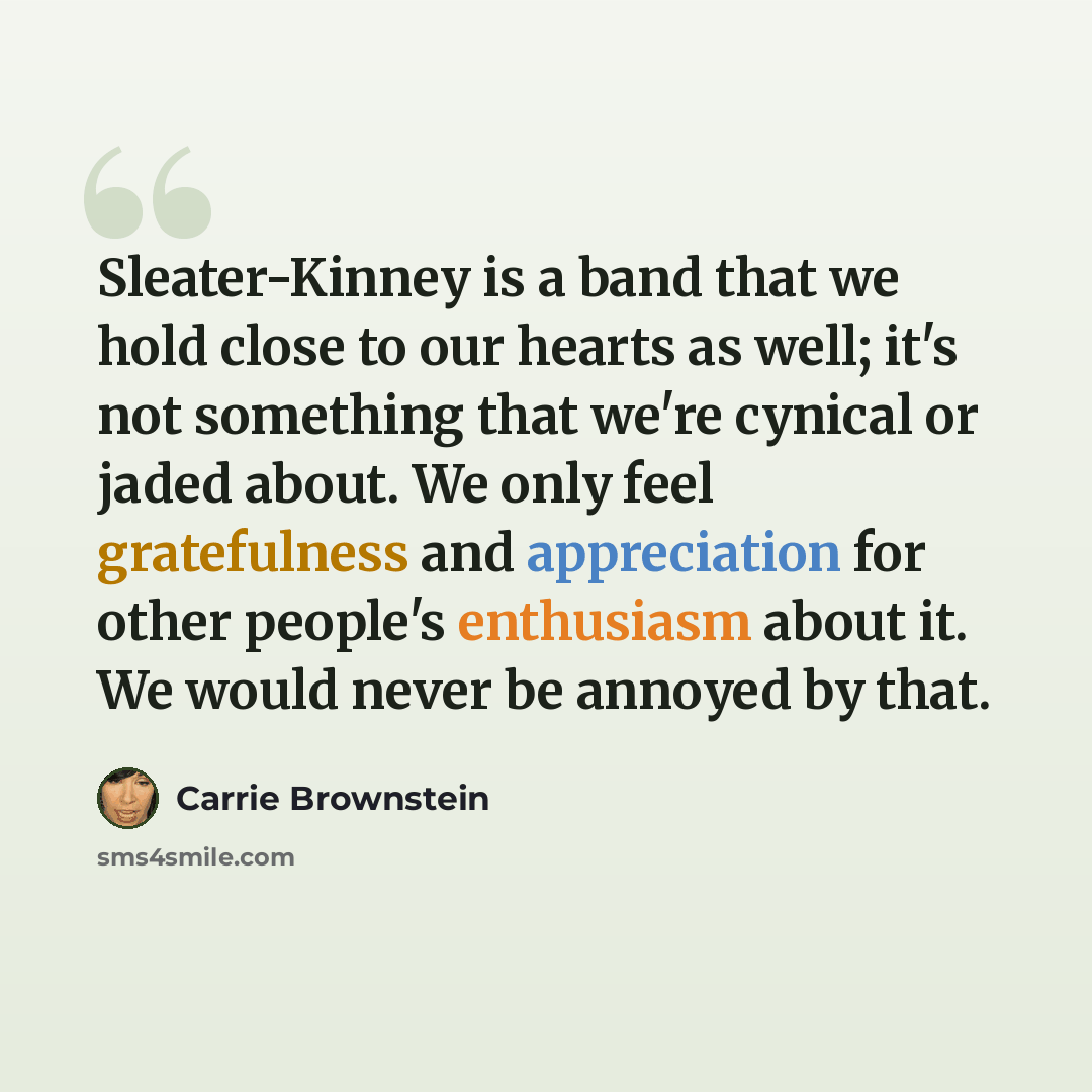 “Sleater-Kinney is a band that we hold close to our hearts as well; it's not something that we're cynical or jaded about. We only feel gratefulness and appreciation for other people's enthusiasm about it. We would never be annoyed by that.” quote by Carrie Brownstein
