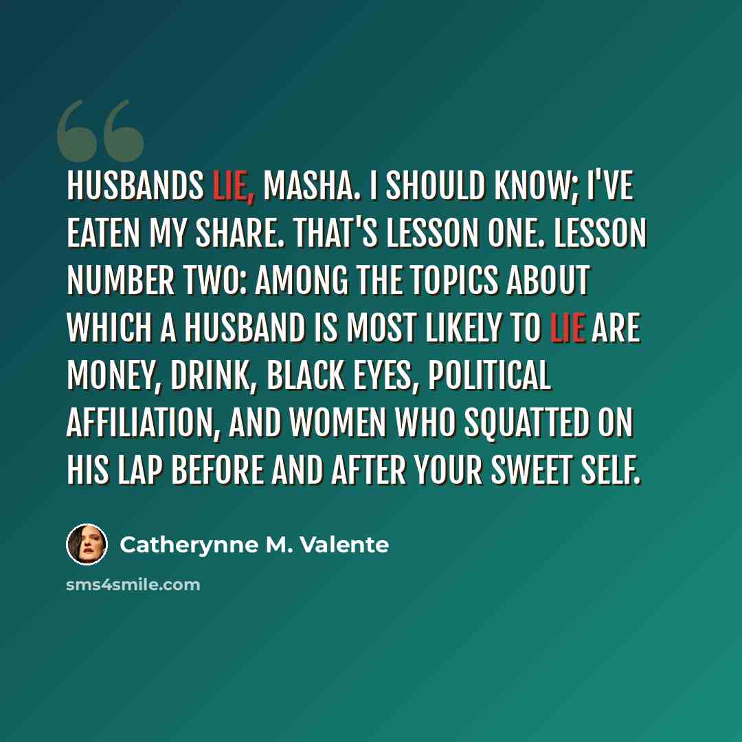“Husbands lie, Masha. I should know; I've eaten my share. That's lesson one. Lesson number two: among the topics about which a husband is most likely to lie are money, drink, black eyes, political affiliation, and women who squatted on his lap before and after your sweet self.” quote by Catherynne M. Valente