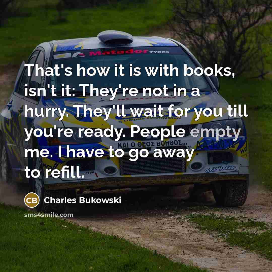 “That's how it is with books, isn't it: They're not in a hurry. They'll wait for you till you're ready. People empty me. I have to go away to refill.” quote by Charles Bukowski