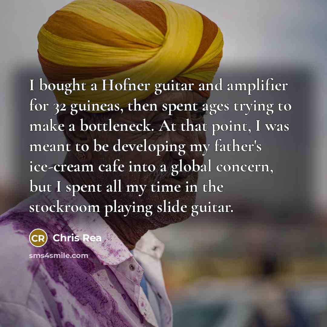 “I bought a Hofner guitar and amplifier for 32 guineas, then spent ages trying to make a bottleneck. At that point, I was meant to be developing my father's ice-cream cafe into a global concern, but I spent all my time in the stockroom playing slide guitar.” quote by Chris Rea