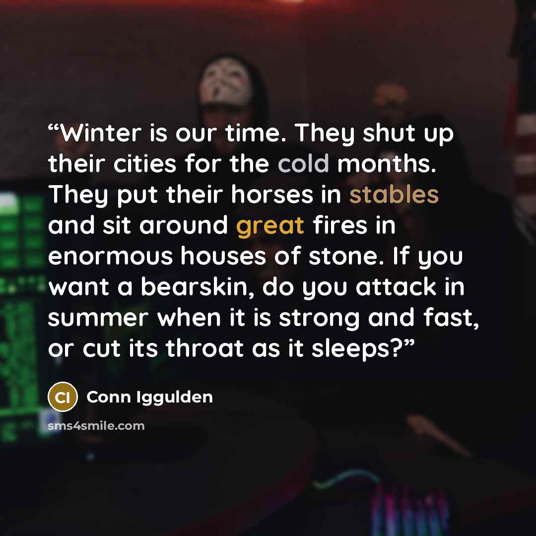 “Winter is our time. They shut up their cities for the cold months. They put their horses in stables and sit around great fires in enormous houses of stone. If you want a bearskin, do you attack in summer when it is strong and fast, or cut its throat as it sleeps?” quote by Conn Iggulden
