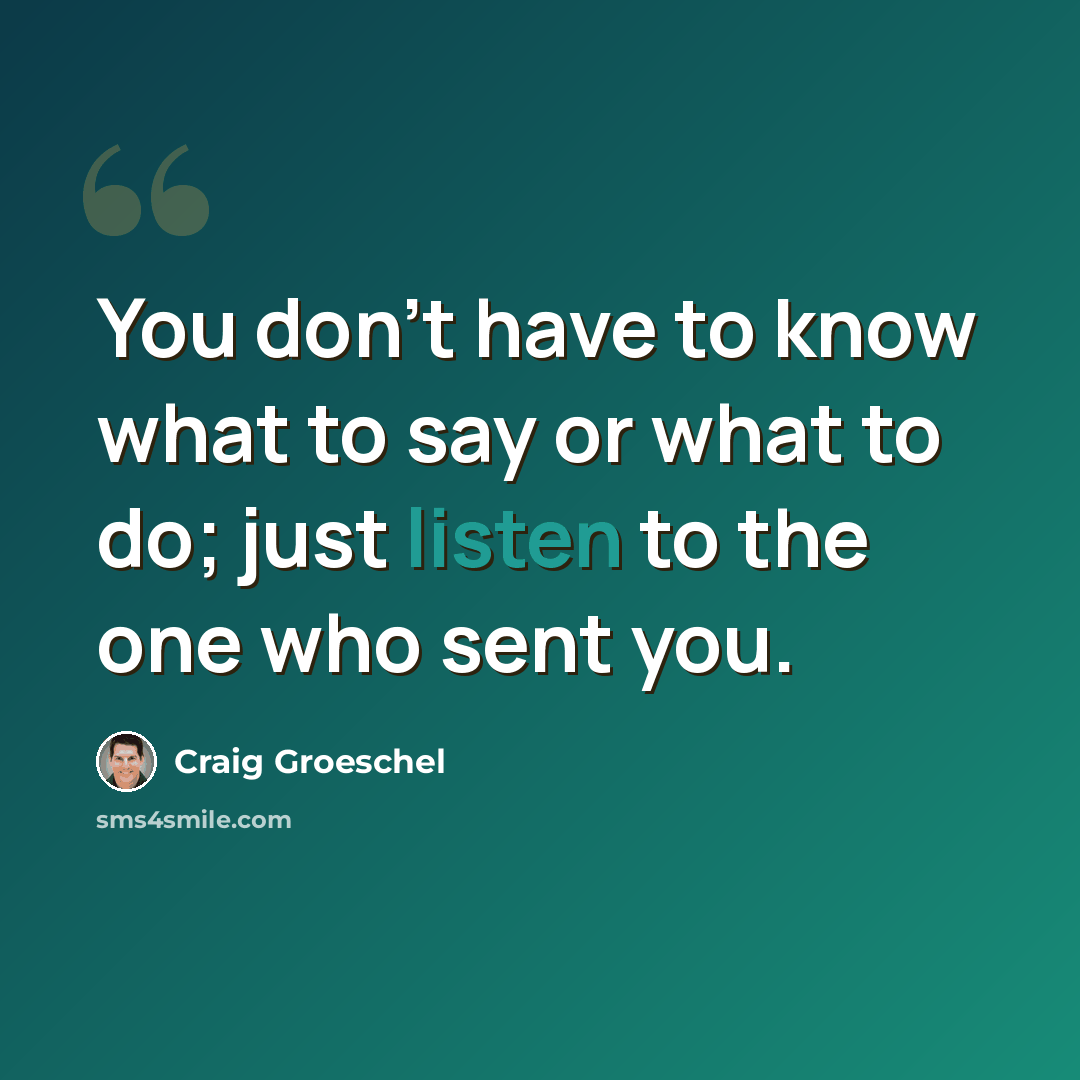 “You don't have to know what to say or what to do; just listen to the one who sent you.” quote by Craig Groeschel