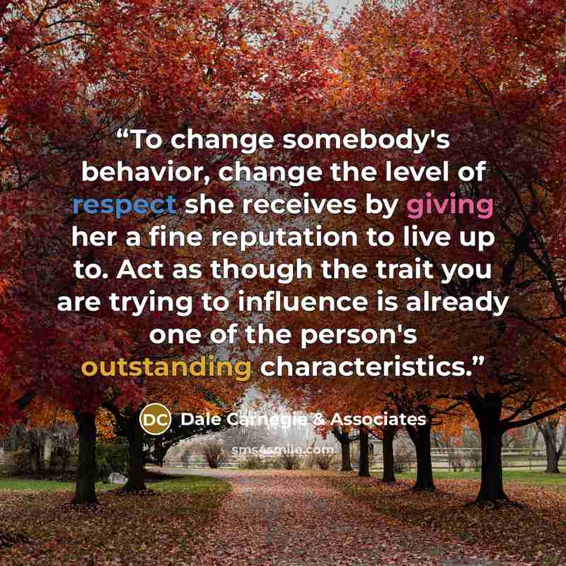 “To change somebody's behavior, change the level of respect she receives by giving her a fine reputation to live up to. Act as though the trait you are trying to influence is already one of the person's outstanding characteristics.” quote by Dale Carnegie & Associates