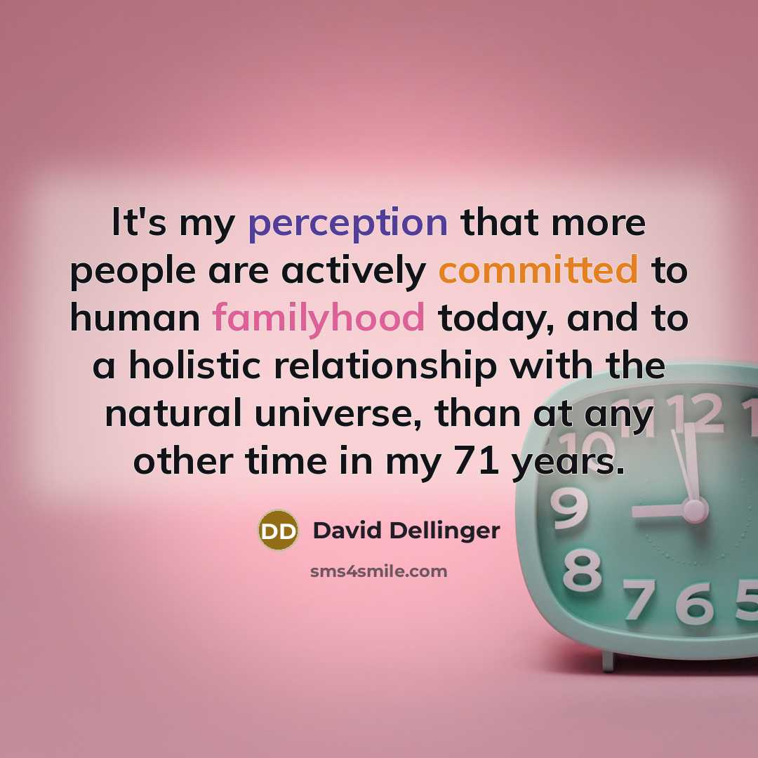 “It's my perception that more people are actively committed to human familyhood today, and to a holistic relationship with the natural universe, than at any other time in my 71 years.” quote by David Dellinger