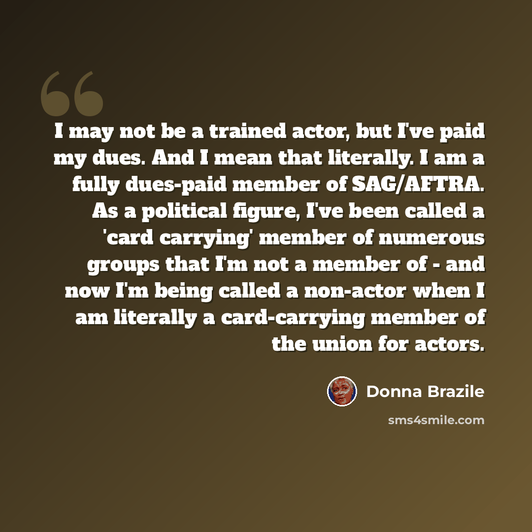 “I may not be a trained actor, but I've paid my dues. And I mean that literally. I am a fully dues-paid member of SAG/AFTRA. As a political figure, I've been called a 'card carrying' member of numerous groups that I'm not a member of - and now I'm being called a non-actor when I am literally a…” quote by Donna Brazile