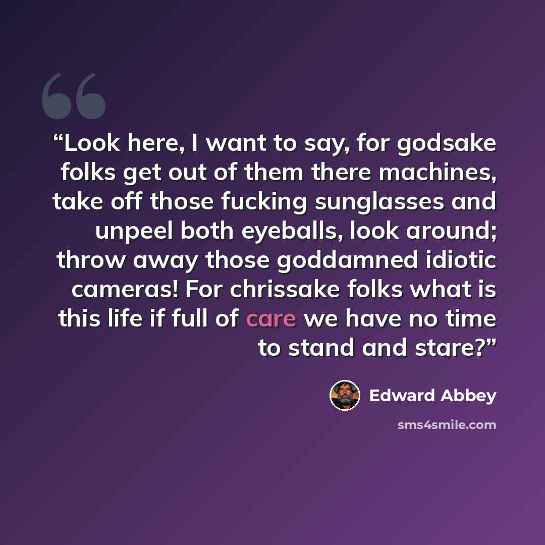 “Look here, I want to say, for godsake folks get out of them there machines, take off those fucking sunglasses and unpeel both eyeballs, look around; throw away those goddamned idiotic cameras! For chrissake folks what is this life if full of care we have no time to stand and stare?” quote by Edward Abbey