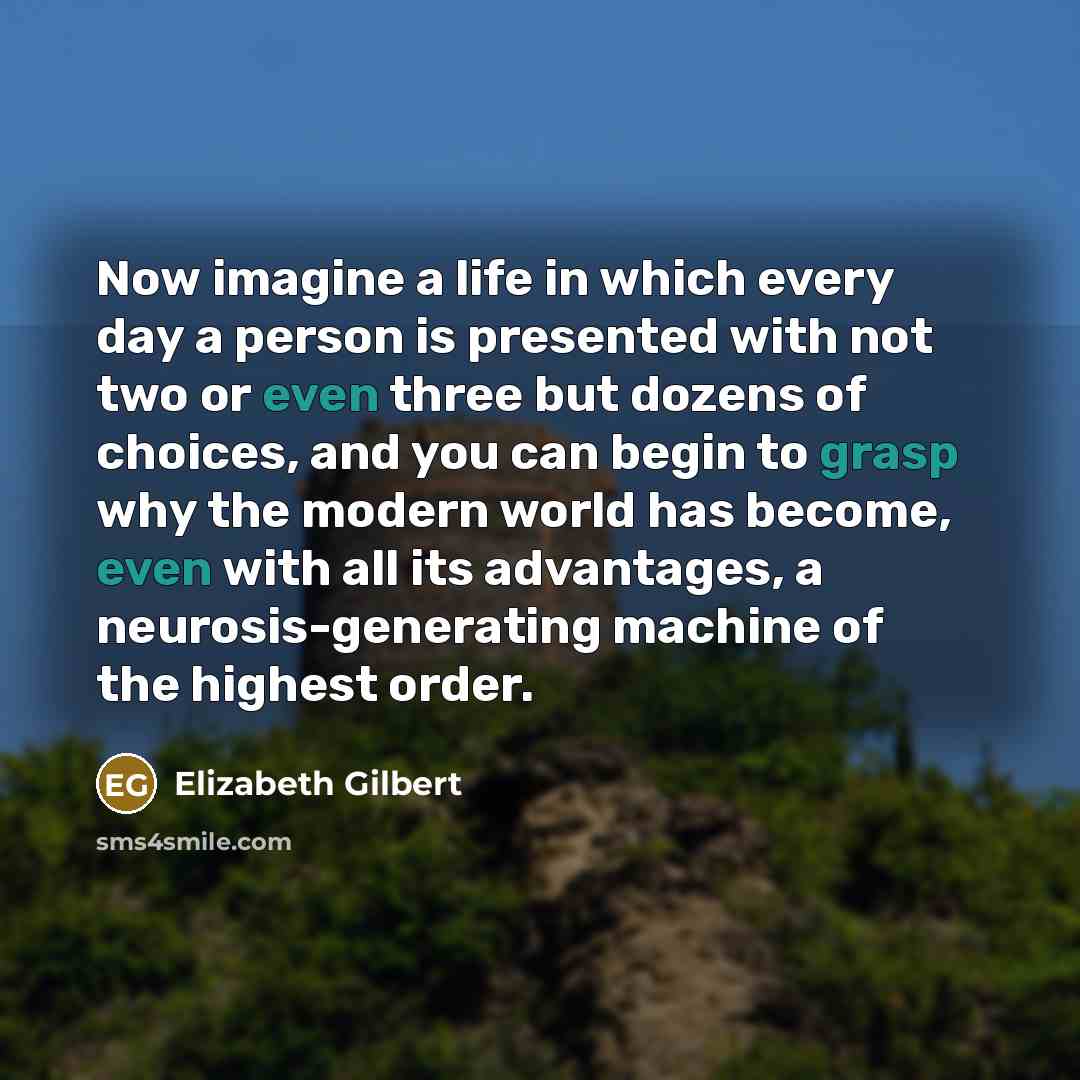 “Now imagine a life in which every day a person is presented with not two or even three but dozens of choices, and you can begin to grasp why the modern world has become, even with all its advantages, a neurosis-generating machine of the highest order.” quote by Elizabeth Gilbert