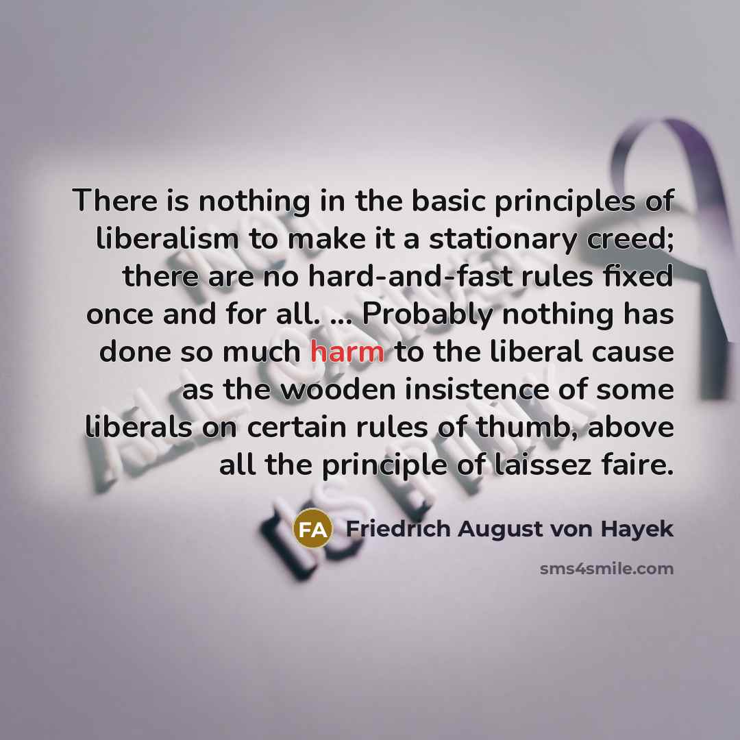 “There is nothing in the basic principles of liberalism to make it a stationary creed; there are no hard-and-fast rules fixed once and for all. ... Probably nothing has done so much harm to the liberal cause as the wooden insistence of some liberals on certain rules of thumb, above all the…” quote by Friedrich August von Hayek