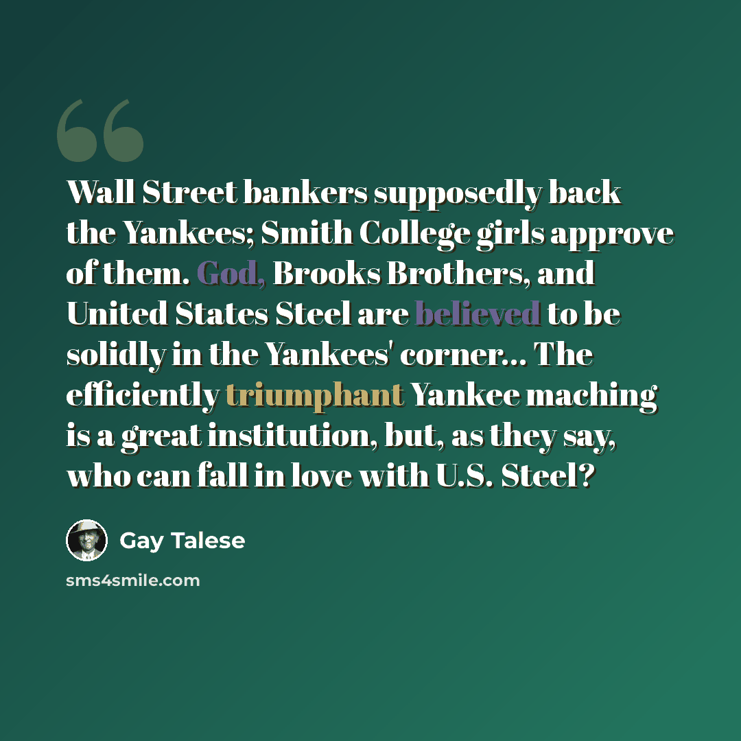 “Wall Street bankers supposedly back the Yankees; Smith College girls approve of them. God, Brooks Brothers, and United States Steel are believed to be solidly in the Yankees' corner... The efficiently triumphant Yankee maching is a great institution, but, as they say, who can fall in love with…” quote by Gay Talese