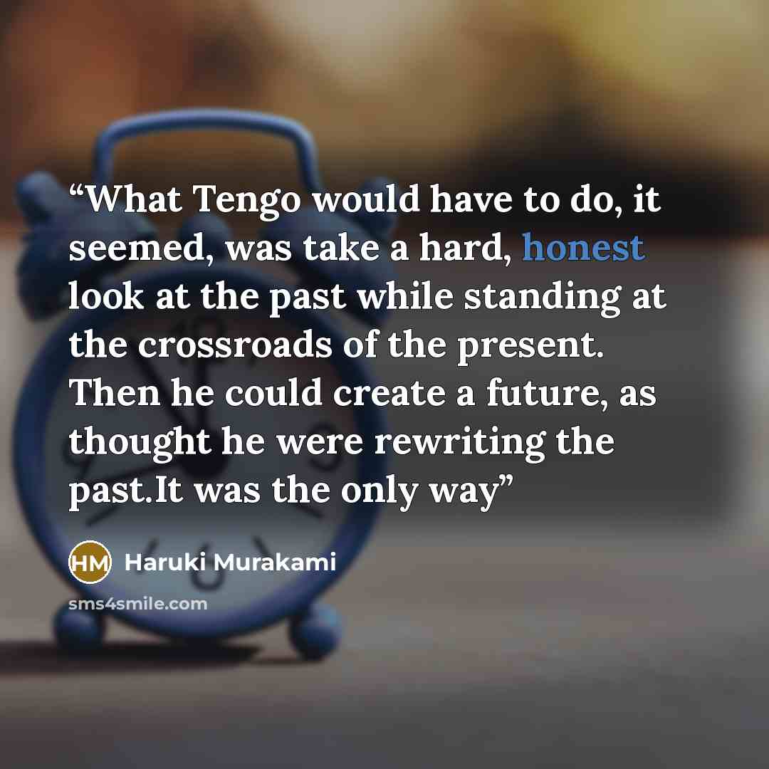“What Tengo would have to do, it seemed, was take a hard, honest look at the past while standing at the crossroads of the present. Then he could create a future, as thought he were rewriting the past.It was the only way” quote by Haruki Murakami