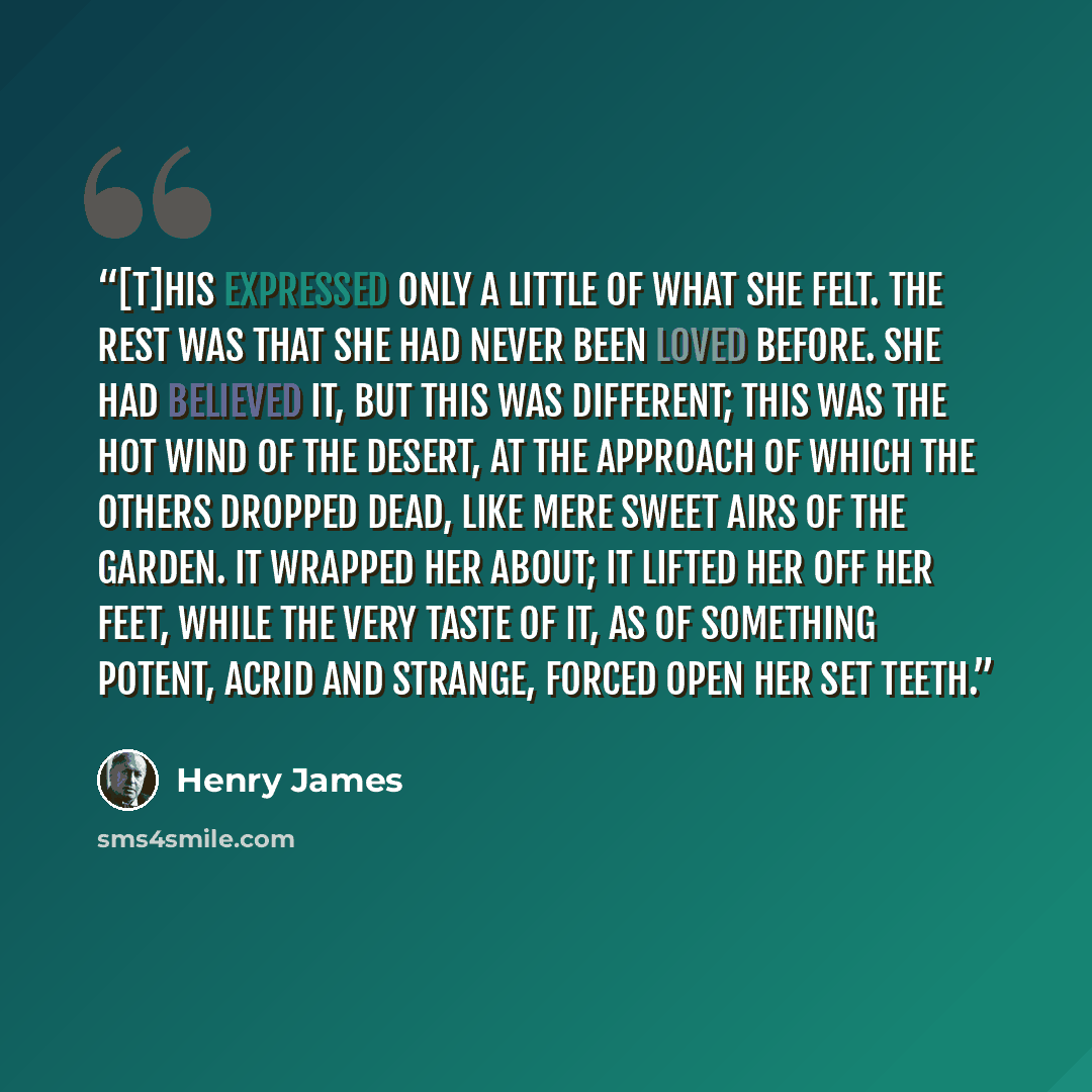 “[T]his expressed only a little of what she felt. The rest was that she had never been loved before. She had believed it, but this was different; this was the hot wind of the desert, at the approach of which the others dropped dead, like mere sweet airs of the garden. It wrapped her about; it…” quote by Henry James