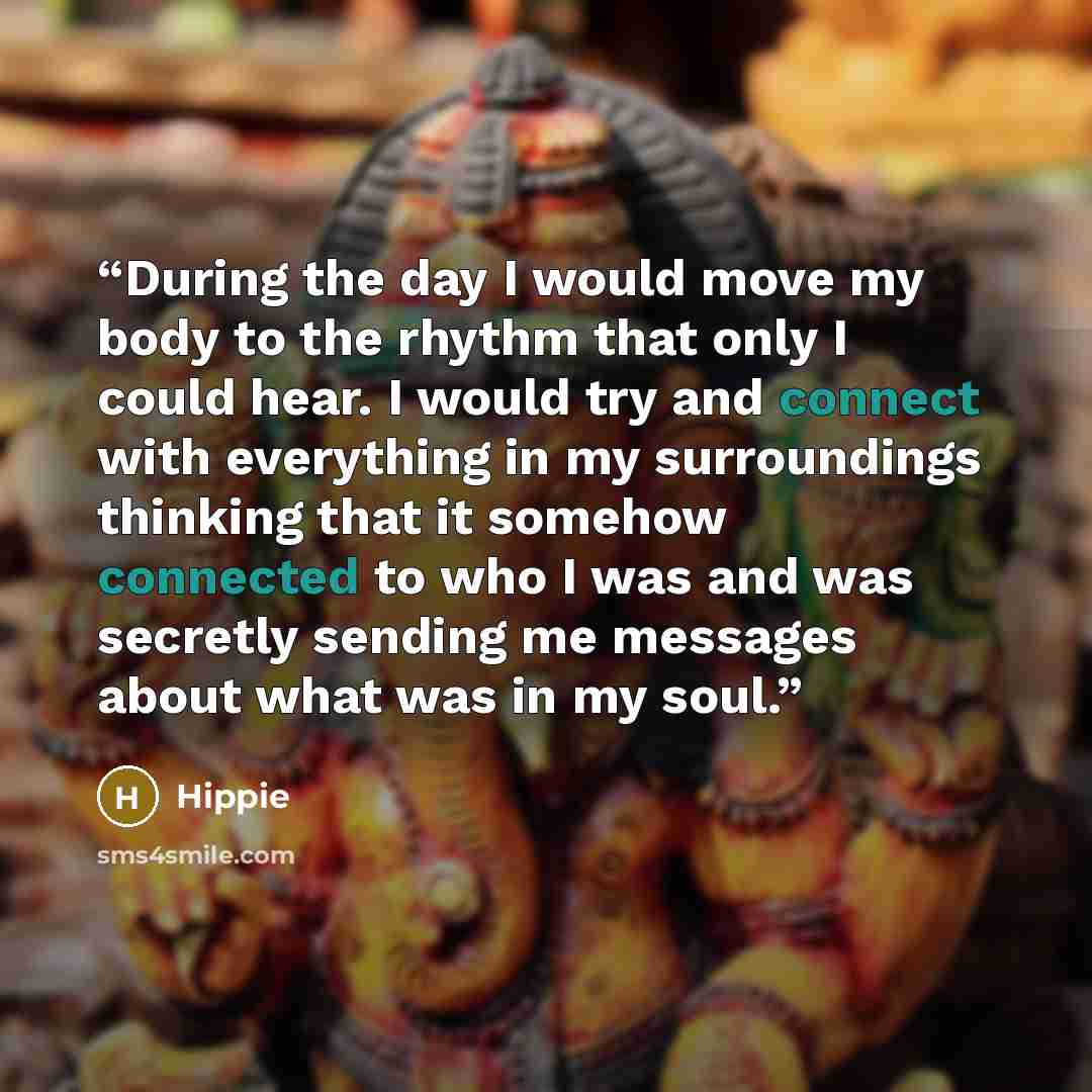“During the day I would move my body to the rhythm that only I could hear. I would try and connect with everything in my surroundings thinking that it somehow connected to who I was and was secretly sending me messages about what was in my soul.” quote by Hippie