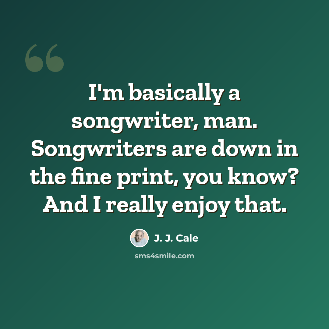 “I'm basically a songwriter, man. Songwriters are down in the fine print, you know? And I really enjoy that.” quote by J. J. Cale