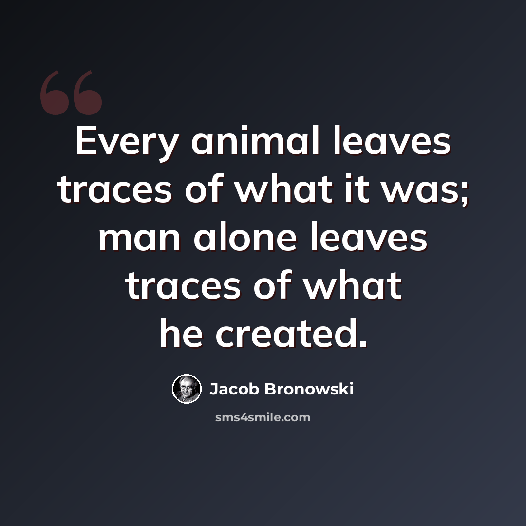 “Every animal leaves traces of what it was; man alone leaves traces of what he created.” quote by Jacob Bronowski
