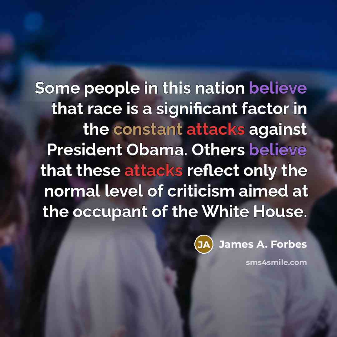 “Some people in this nation believe that race is a significant factor in the constant attacks against President Obama. Others believe that these attacks reflect only the normal level of criticism aimed at the occupant of the White House.” quote by James A. Forbes