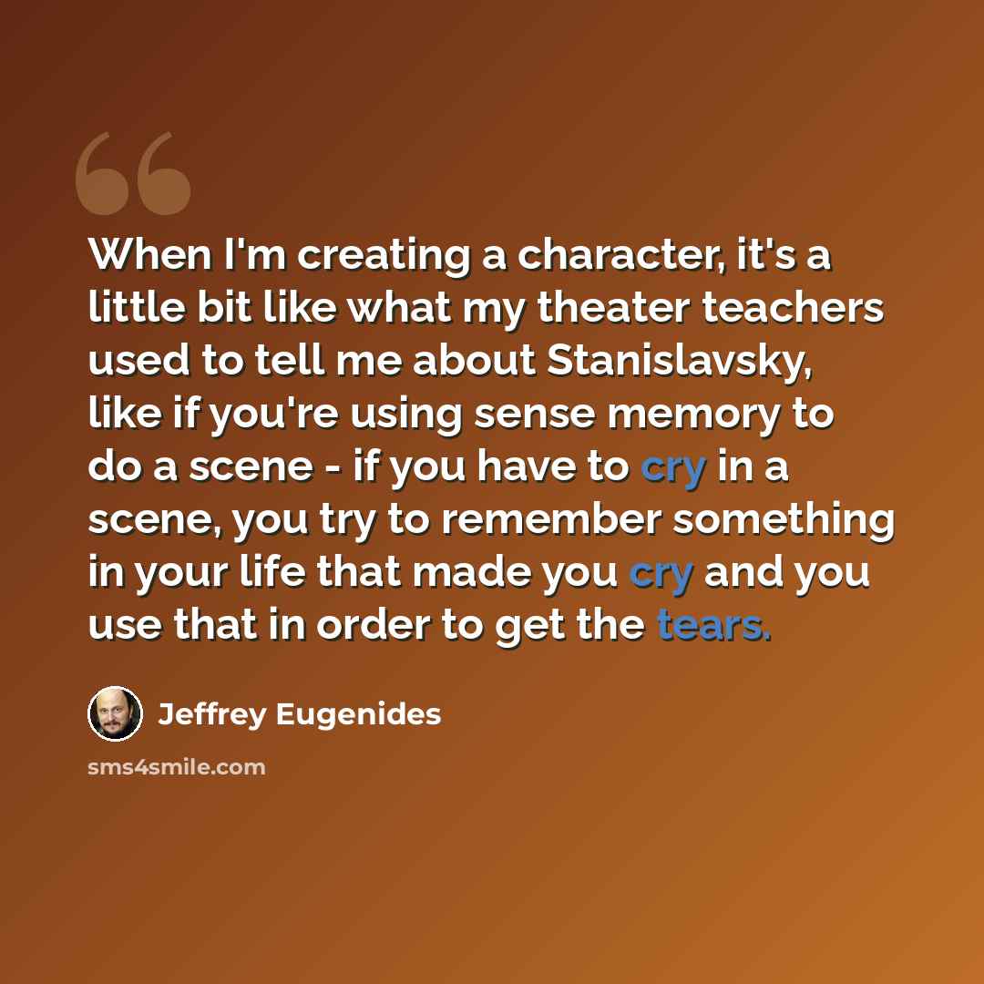 “When I'm creating a character, it's a little bit like what my theater teachers used to tell me about Stanislavsky, like if you're using sense memory to do a scene - if you have to cry in a scene, you try to remember something in your life that made you cry and you use that in order to get the tears.” quote by Jeffrey Eugenides