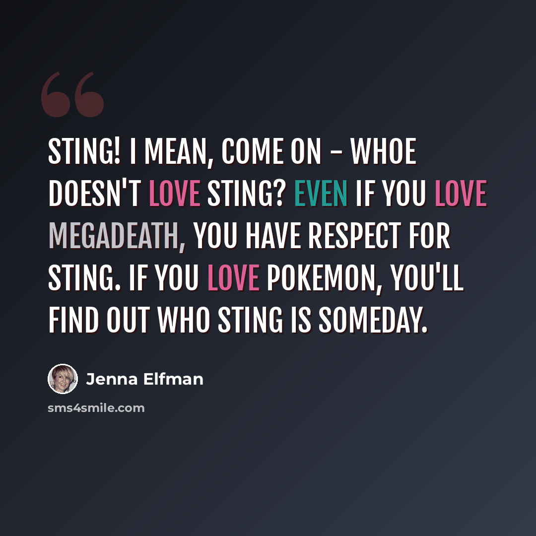 “Sting! I mean, come on - whoe doesn't love Sting? Even if you love Megadeath, you have respect for Sting. If you love Pokemon, you'll find out who Sting is someday.” quote by Jenna Elfman
