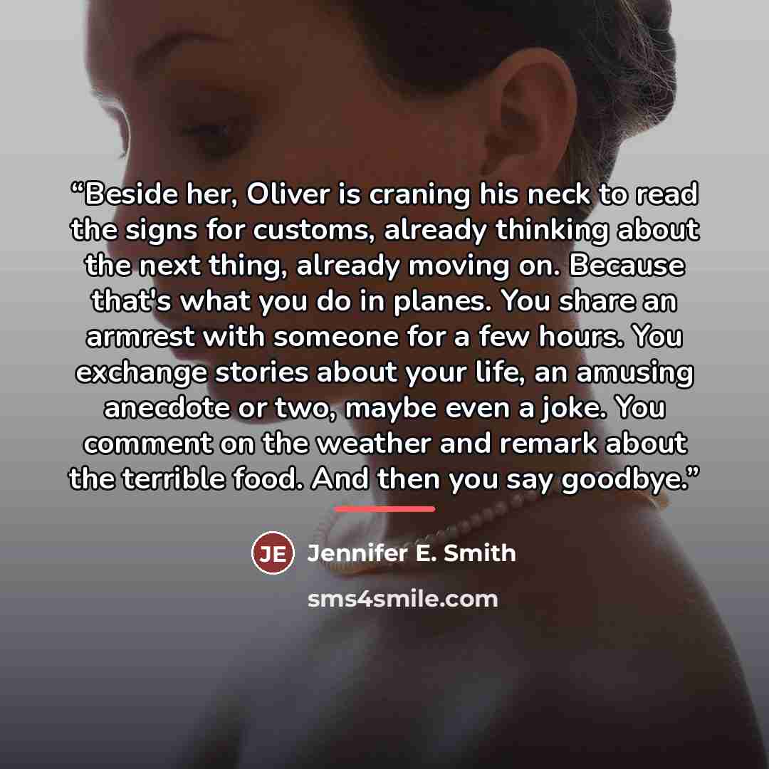 “Beside her, Oliver is craning his neck to read the signs for customs, already thinking about the next thing, already moving on. Because that's what you do in planes. You share an armrest with someone for a few hours. You exchange stories about your life, an amusing anecdote or two, maybe even a…” quote by Jennifer E. Smith