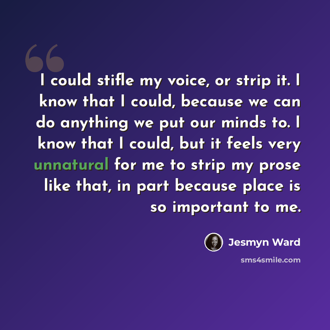 “I could stifle my voice, or strip it. I know that I could, because we can do anything we put our minds to. I know that I could, but it feels very unnatural for me to strip my prose like that, in part because place is so important to me.” quote by Jesmyn Ward