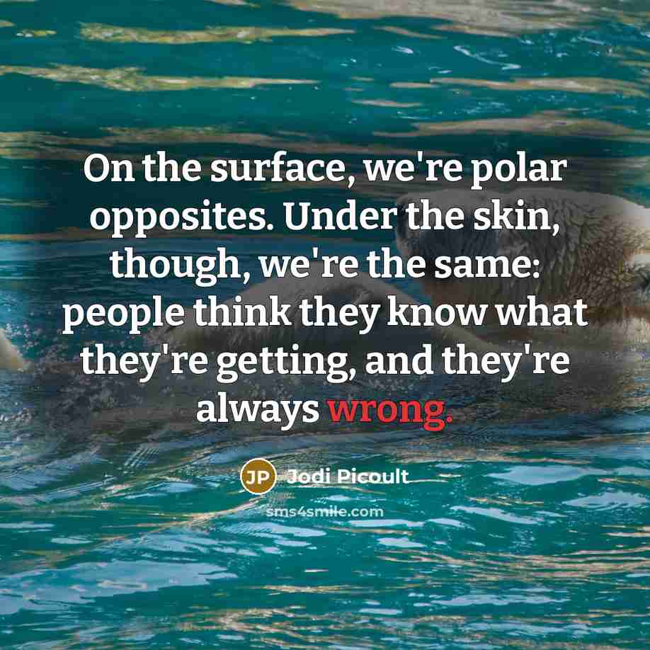 “On the surface, we're polar opposites. Under the skin, though, we're the same: people think they know what they're getting, and they're always wrong.” quote by Jodi Picoult