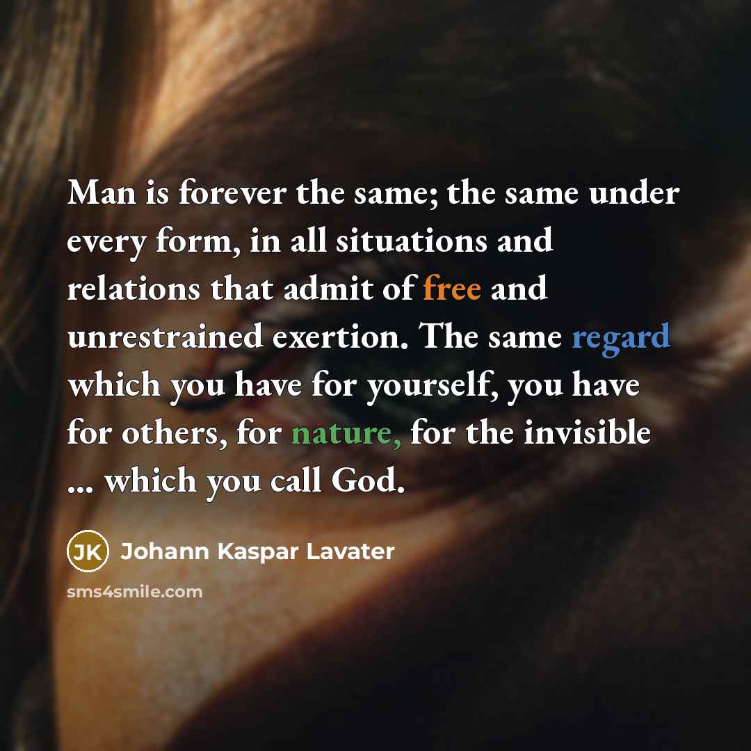 “Man is forever the same; the same under every form, in all situations and relations that admit of free and unrestrained exertion. The same regard which you have for yourself, you have for others, for nature, for the invisible ... which you call God.” quote by Johann Kaspar Lavater