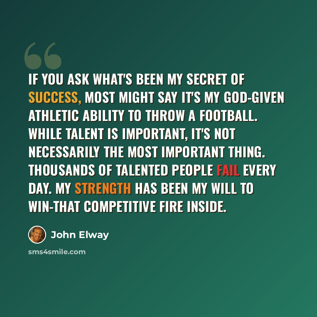 “If you ask what's been my secret of success, most might say it's my God-given athletic ability to throw a football. While talent is important, it's not necessarily the most important thing. Thousands of talented people fail every day. My strength has been my will to win-that competitive fire inside.” quote by John Elway