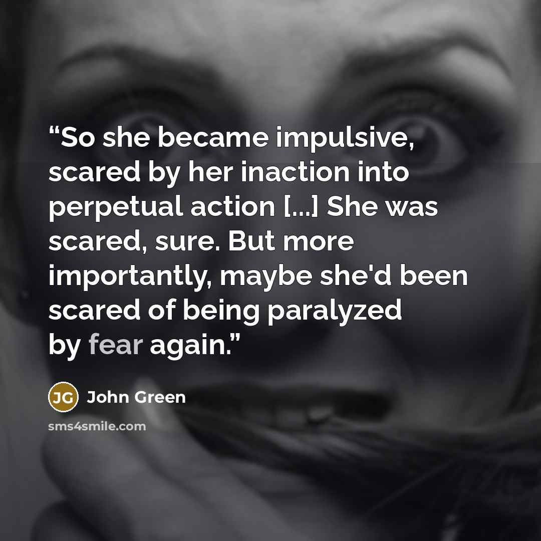 “So she became impulsive, scared by her inaction into perpetual action [...] She was scared, sure. But more importantly, maybe she'd been scared of being paralyzed by fear again.” quote by John Green