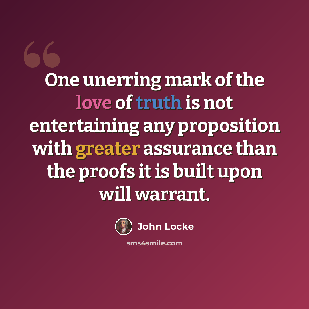 “One unerring mark of the love of truth is not entertaining any proposition with greater assurance than the proofs it is built upon will warrant.” quote by John Locke