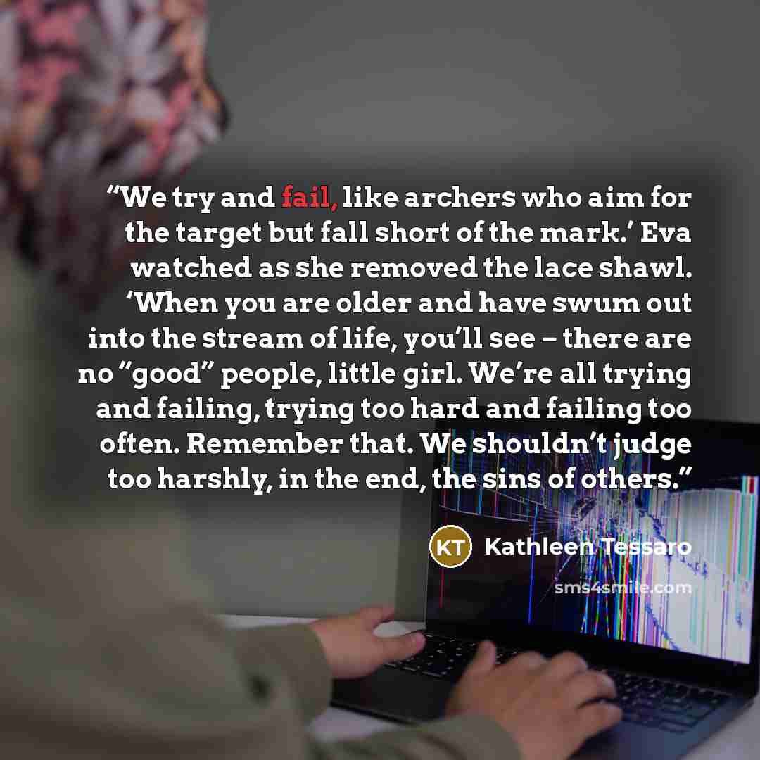 “We try and fail, like archers who aim for the target but fall short of the mark.’ Eva watched as she removed the lace shawl. ‘When you are older and have swum out into the stream of life, you’ll see – there are no “good” people, little girl. We’re all trying and failing, trying too hard and…” quote by Kathleen Tessaro