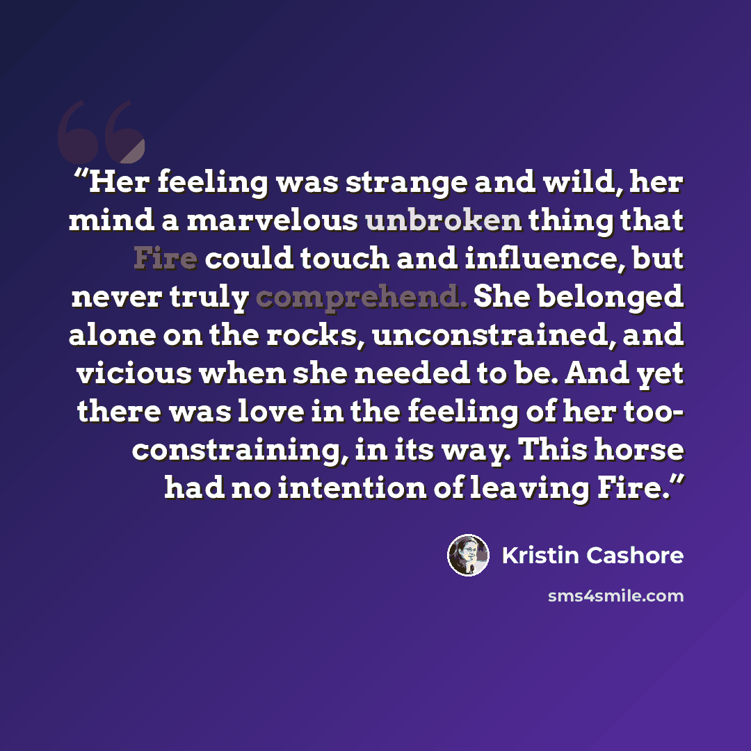 “Her feeling was strange and wild, her mind a marvelous unbroken thing that Fire could touch and influence, but never truly comprehend. She belonged alone on the rocks, unconstrained, and vicious when she needed to be. And yet there was love in the feeling of her too- constraining, in its way. This…” quote by Kristin Cashore