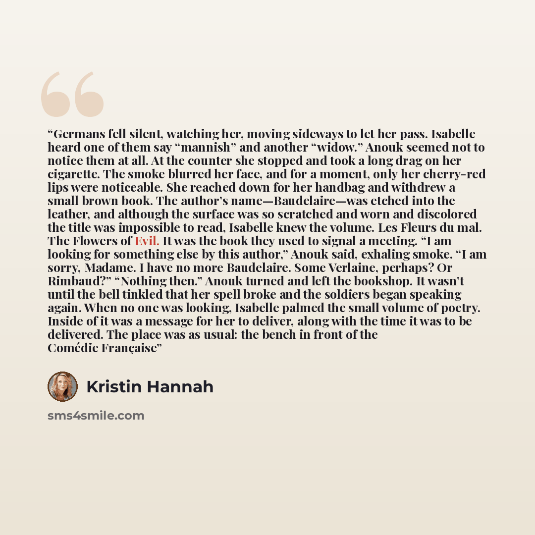 “Germans fell silent, watching her, moving sideways to let her pass. Isabelle heard one of them say “mannish” and another “widow.” Anouk seemed not to notice them at all. At the counter she stopped and took a long drag on her cigarette. The smoke blurred her face, and for a moment, only her…” quote by Kristin Hannah