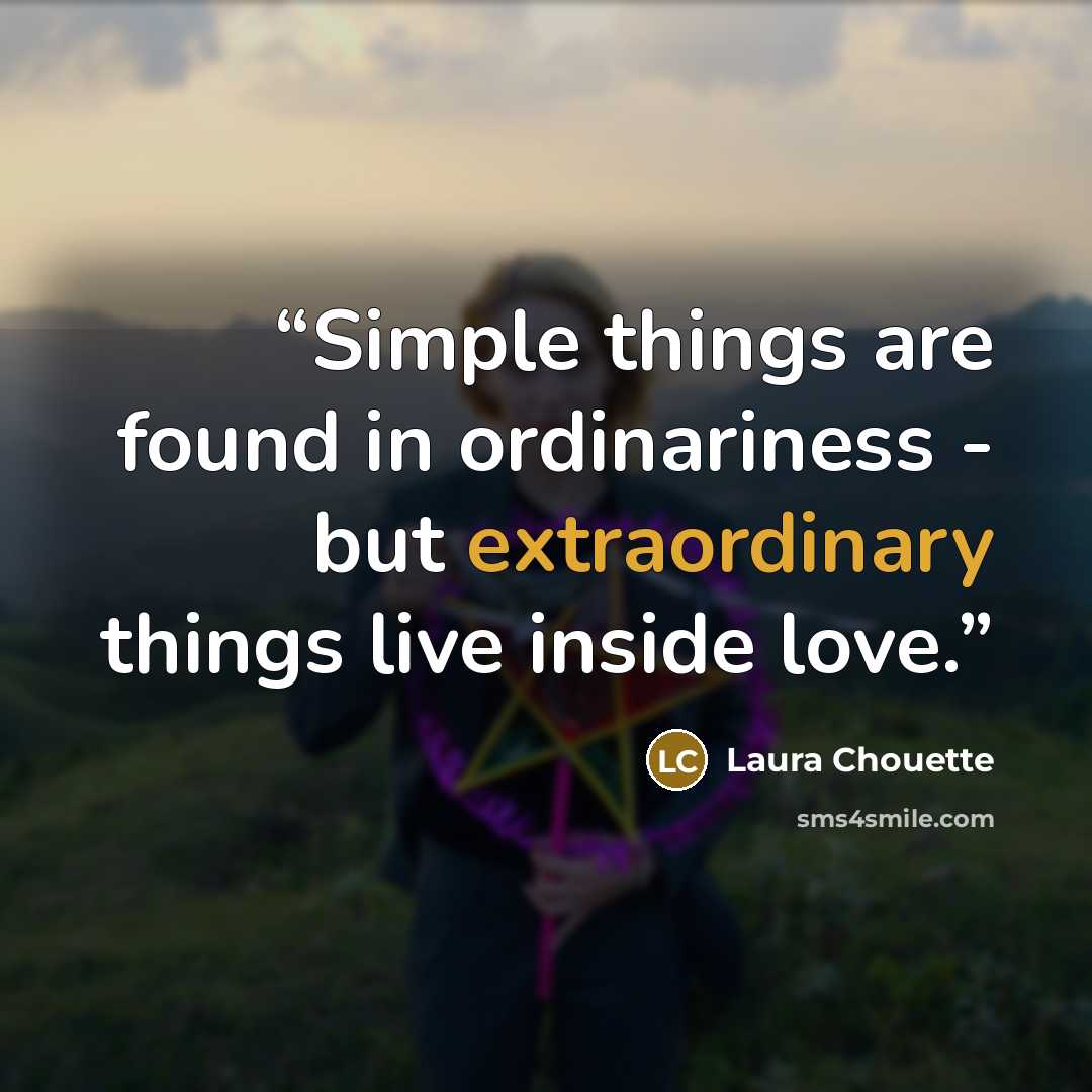 “Simple things are found in ordinariness - but extraordinary things live inside love.” quote by Laura Chouette