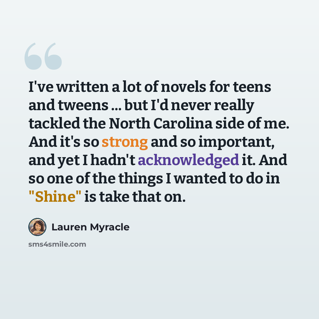 “I've written a lot of novels for teens and tweens ... but I'd never really tackled the North Carolina side of me. And it's so strong and so important, and yet I hadn't acknowledged it. And so one of the things I wanted to do in "Shine" is take that on.” quote by Lauren Myracle