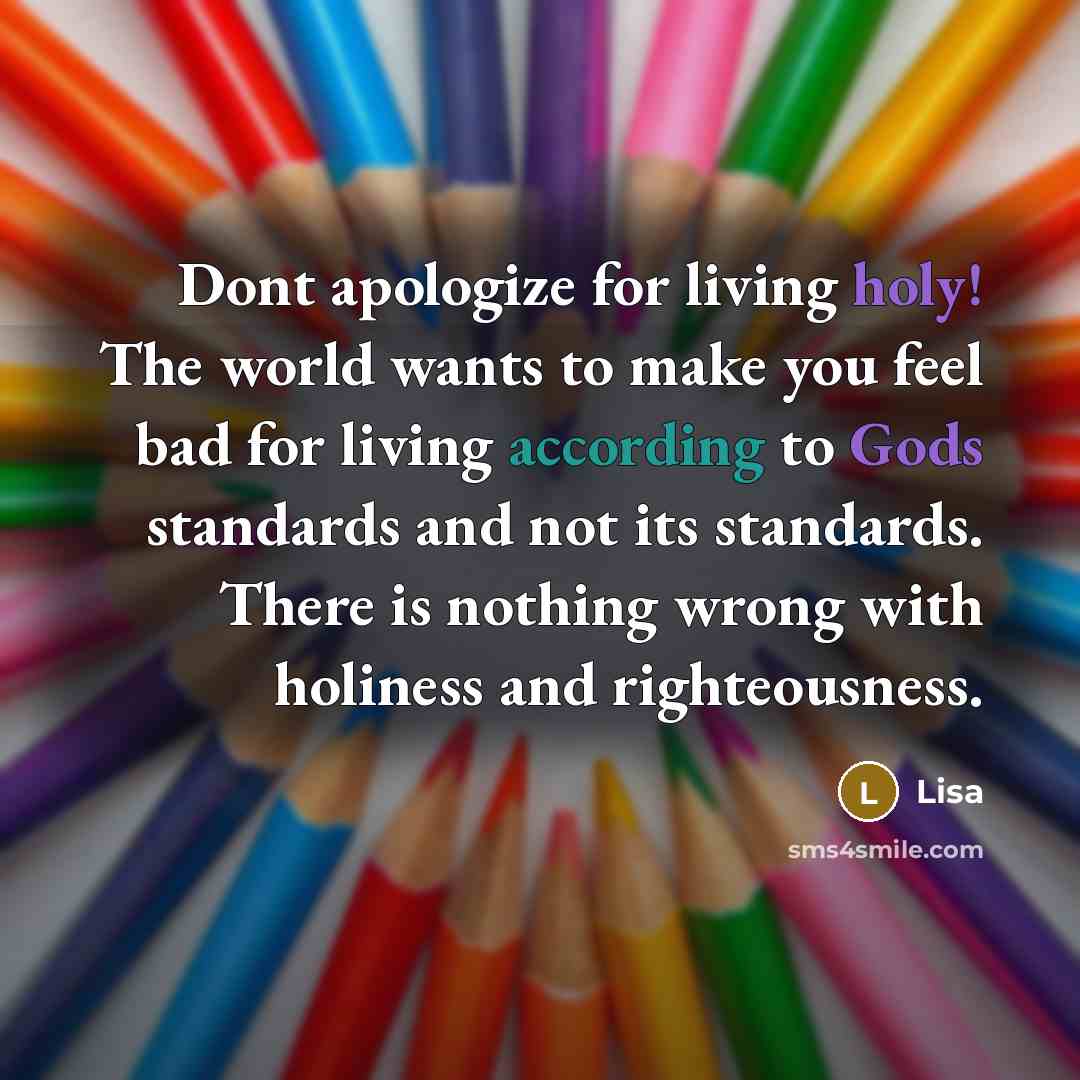 “Dont apologize for living holy! The world wants to make you feel bad for living according to Gods standards and not its standards. There is nothing wrong with holiness and righteousness.” quote by Lisa