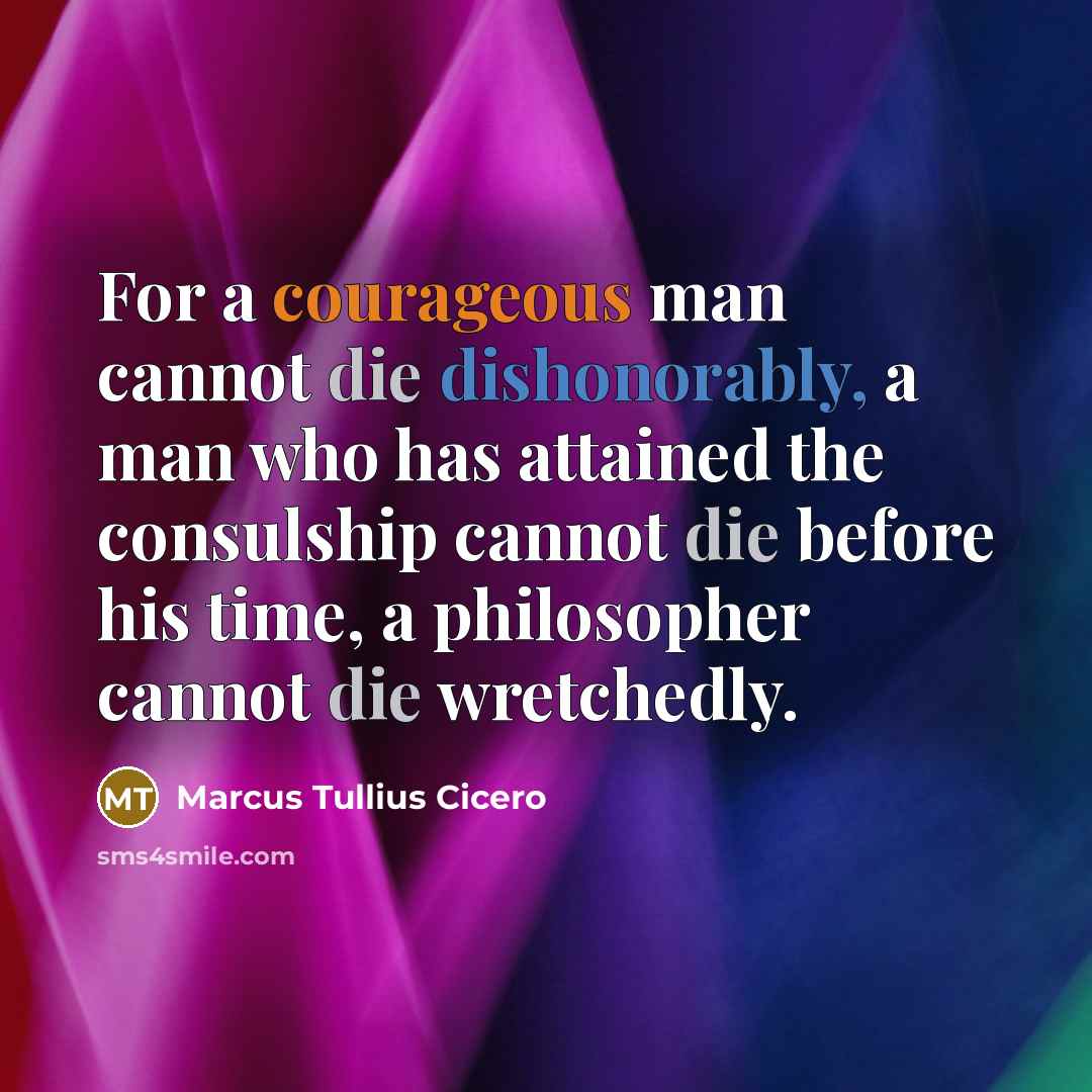 “For a courageous man cannot die dishonorably, a man who has attained the consulship cannot die before his time, a philosopher cannot die wretchedly.” quote by Marcus Tullius Cicero
