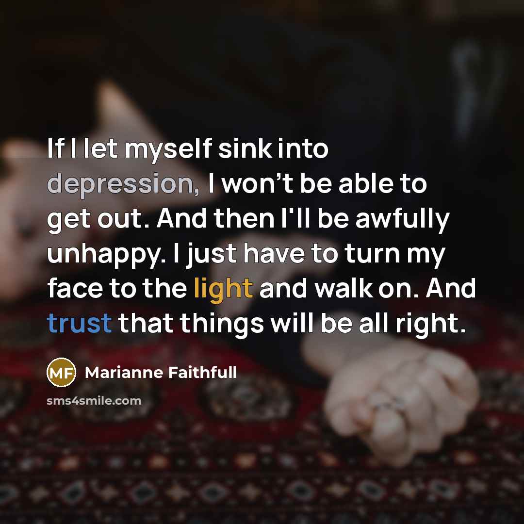 “If I let myself sink into depression, I won't be able to get out. And then I'll be awfully unhappy. I just have to turn my face to the light and walk on. And trust that things will be all right.” quote by Marianne Faithfull