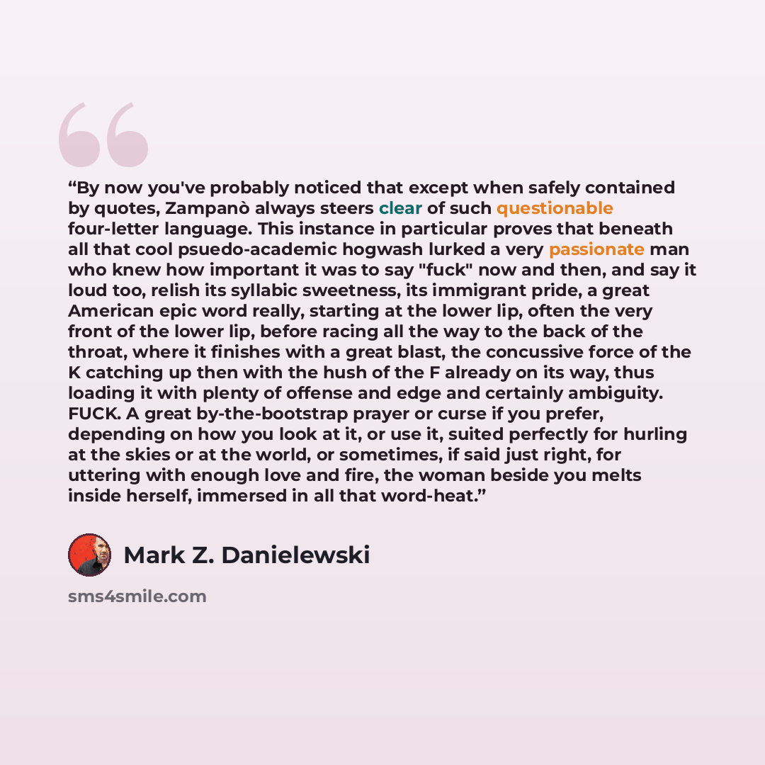 “By now you've probably noticed that except when safely contained by quotes, Zampanò always steers clear of such questionable four-letter language. This instance in particular proves that beneath all that cool psuedo-academic hogwash lurked a very passionate man who knew how important it was to say…” quote by Mark Z. Danielewski