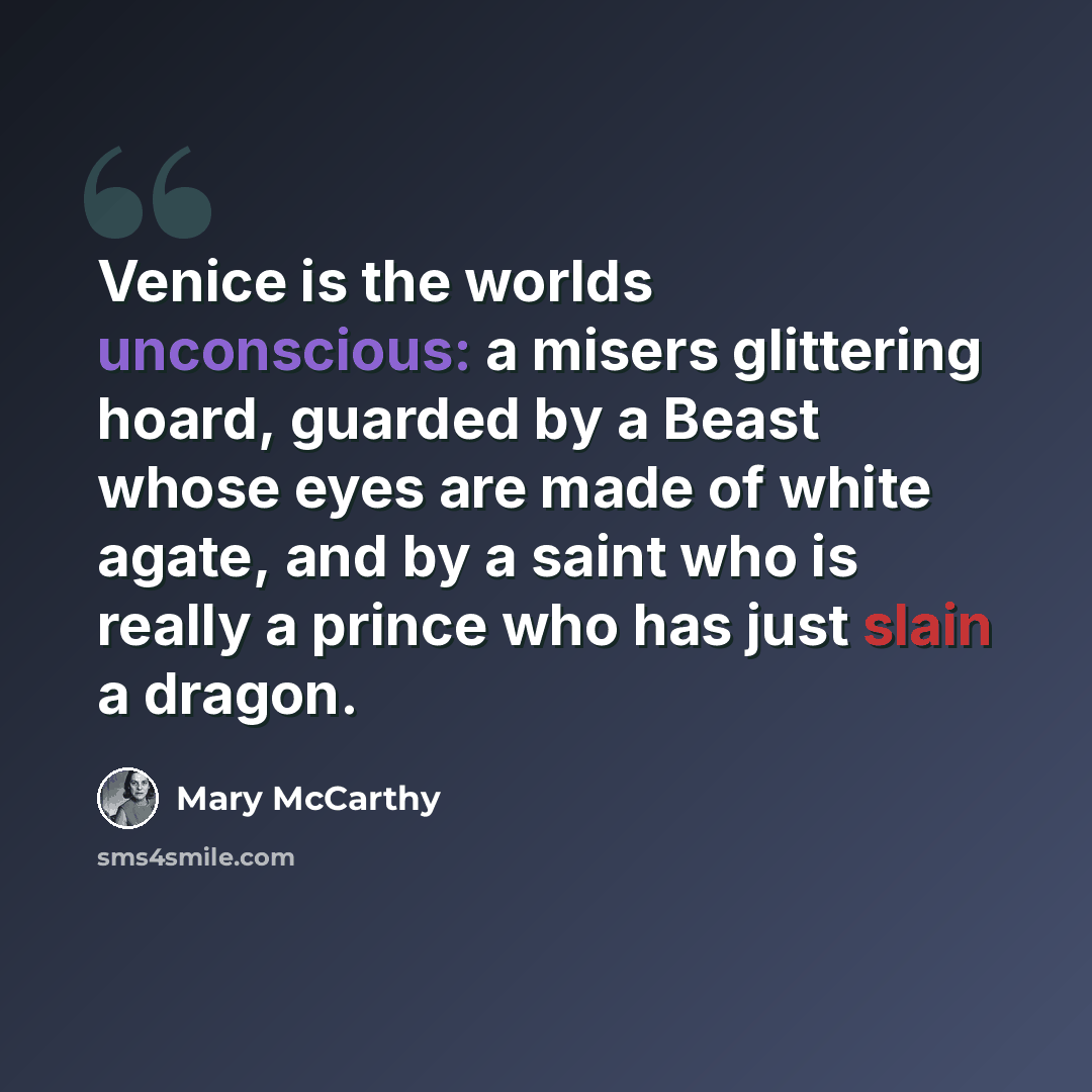 “Venice is the worlds unconscious: a misers glittering hoard, guarded by a Beast whose eyes are made of white agate, and by a saint who is really a prince who has just slain a dragon.” quote by Mary McCarthy