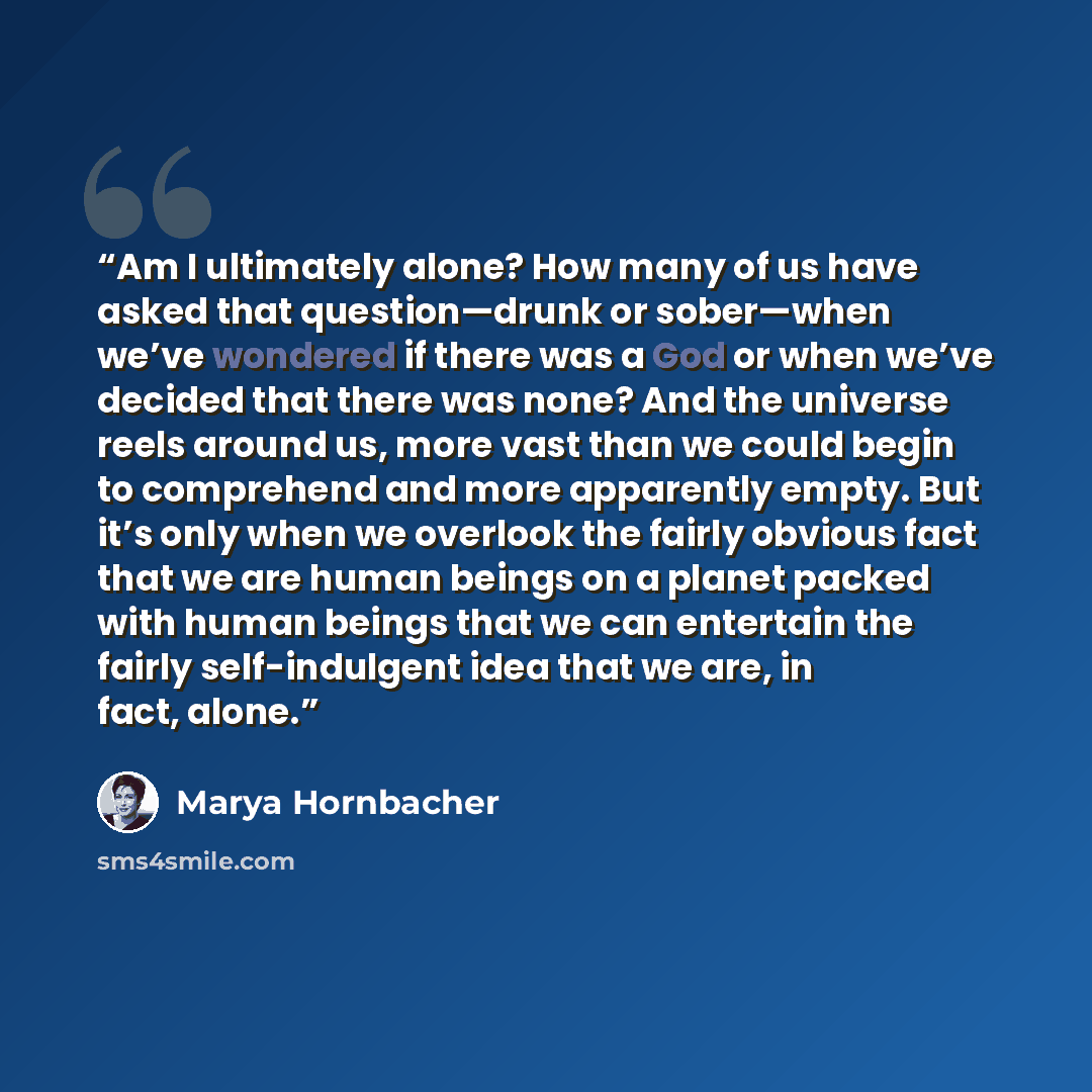 “Am I ultimately alone? How many of us have asked that question—drunk or sober—when we’ve wondered if there was a God or when we’ve decided that there was none? And the universe reels around us, more vast than we could begin to comprehend and more apparently empty. But it’s only when we overlook…” quote by Marya Hornbacher