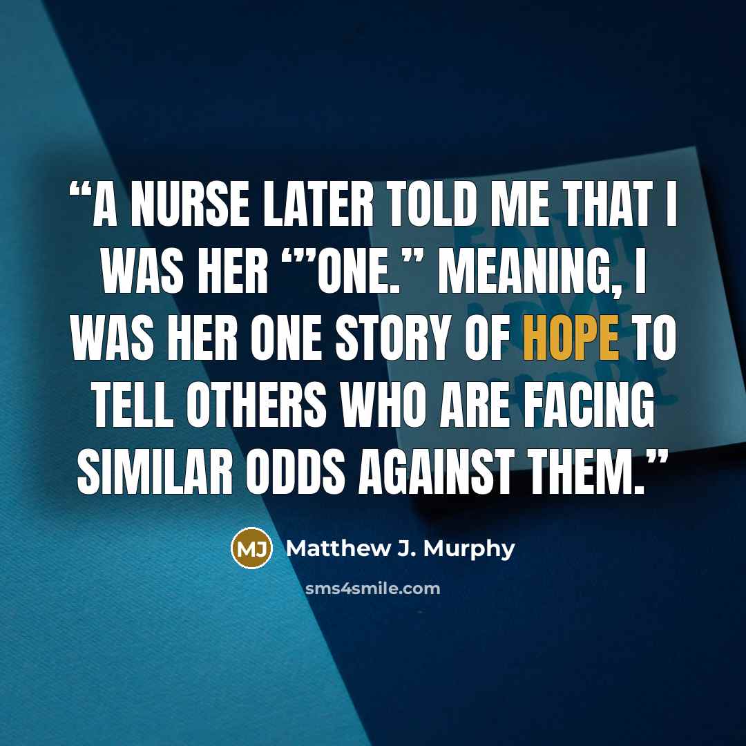 “A nurse later told me that I was her ‘”One.” Meaning, I was her one story of hope to tell others who are facing similar odds against them.” quote by Matthew J. Murphy