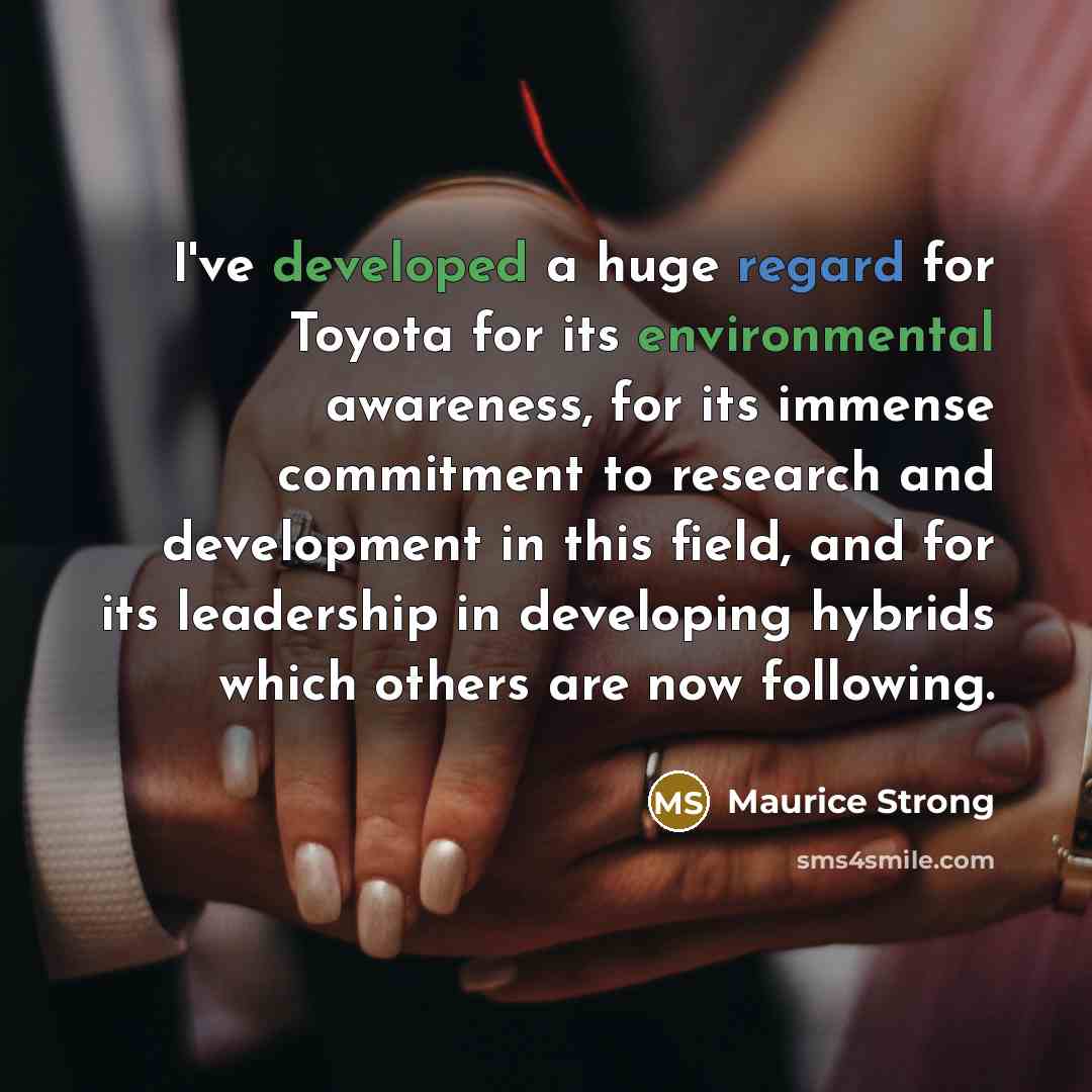 “I've developed a huge regard for Toyota for its environmental awareness, for its immense commitment to research and development in this field, and for its leadership in developing hybrids which others are now following.” quote by Maurice Strong