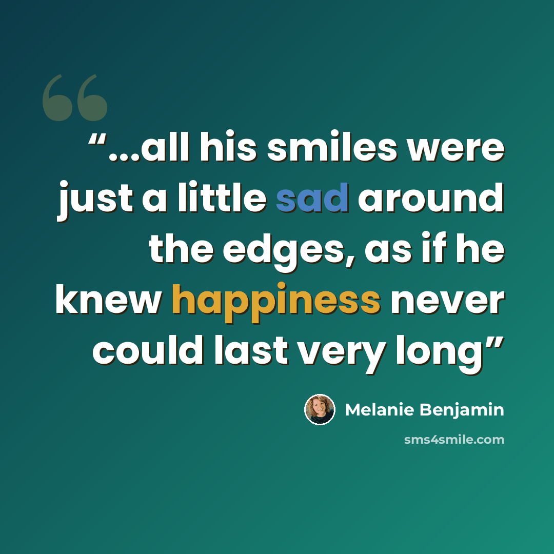 “...all his smiles were just a little sad around the edges, as if he knew happiness never could last very long” quote by Melanie Benjamin