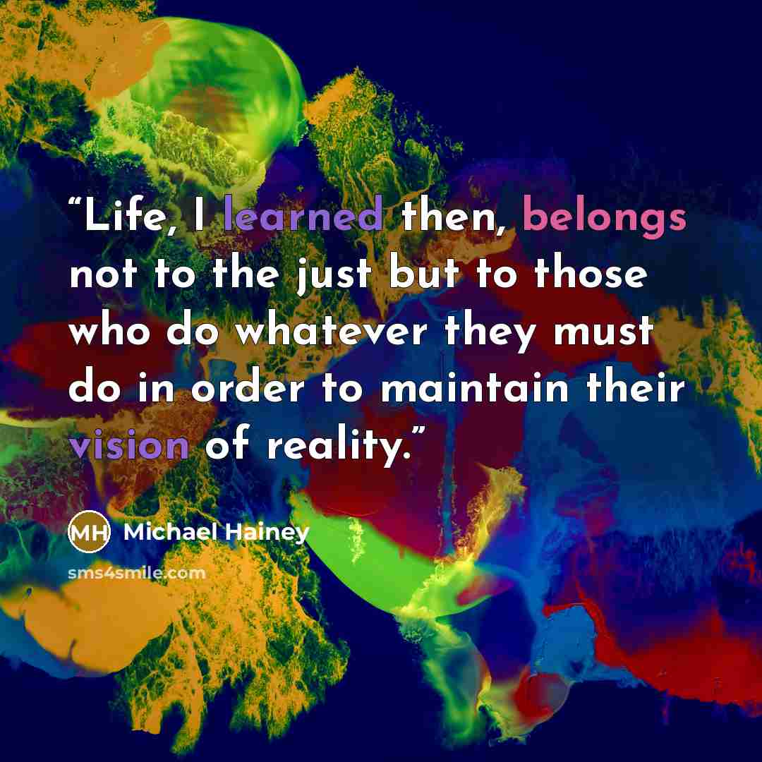 “Life, I learned then, belongs not to the just but to those who do whatever they must do in order to maintain their vision of reality.” quote by Michael Hainey