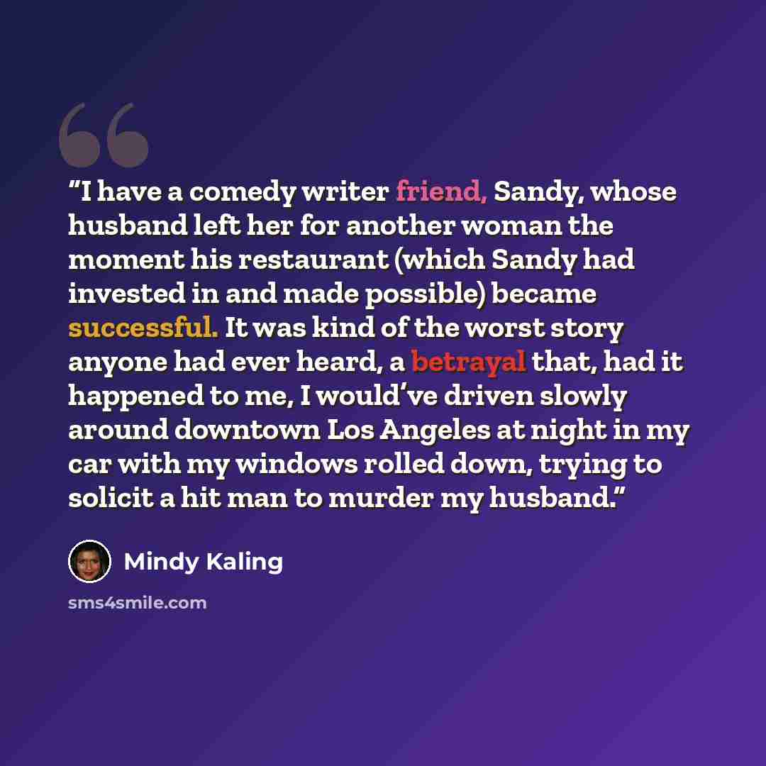 “I have a comedy writer friend, Sandy, whose husband left her for another woman the moment his restaurant (which Sandy had invested in and made possible) became successful. It was kind of the worst story anyone had ever heard, a betrayal that, had it happened to me, I would’ve driven slowly around…” quote by Mindy Kaling
