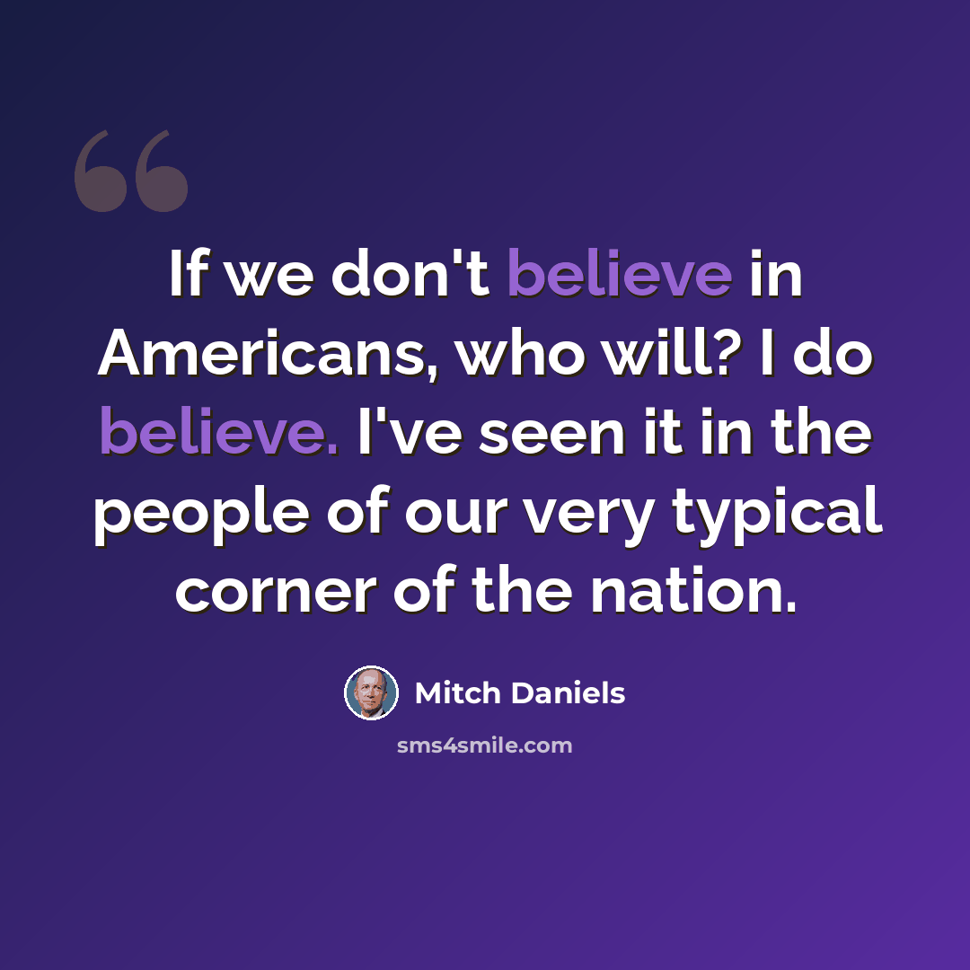 “If we don't believe in Americans, who will? I do believe. I've seen it in the people of our very typical corner of the nation.” quote by Mitch Daniels