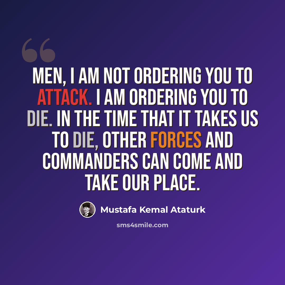 “Men, I am not ordering you to attack. I am ordering you to die. In the time that it takes us to die, other forces and commanders can come and take our place.” quote by Mustafa Kemal Ataturk