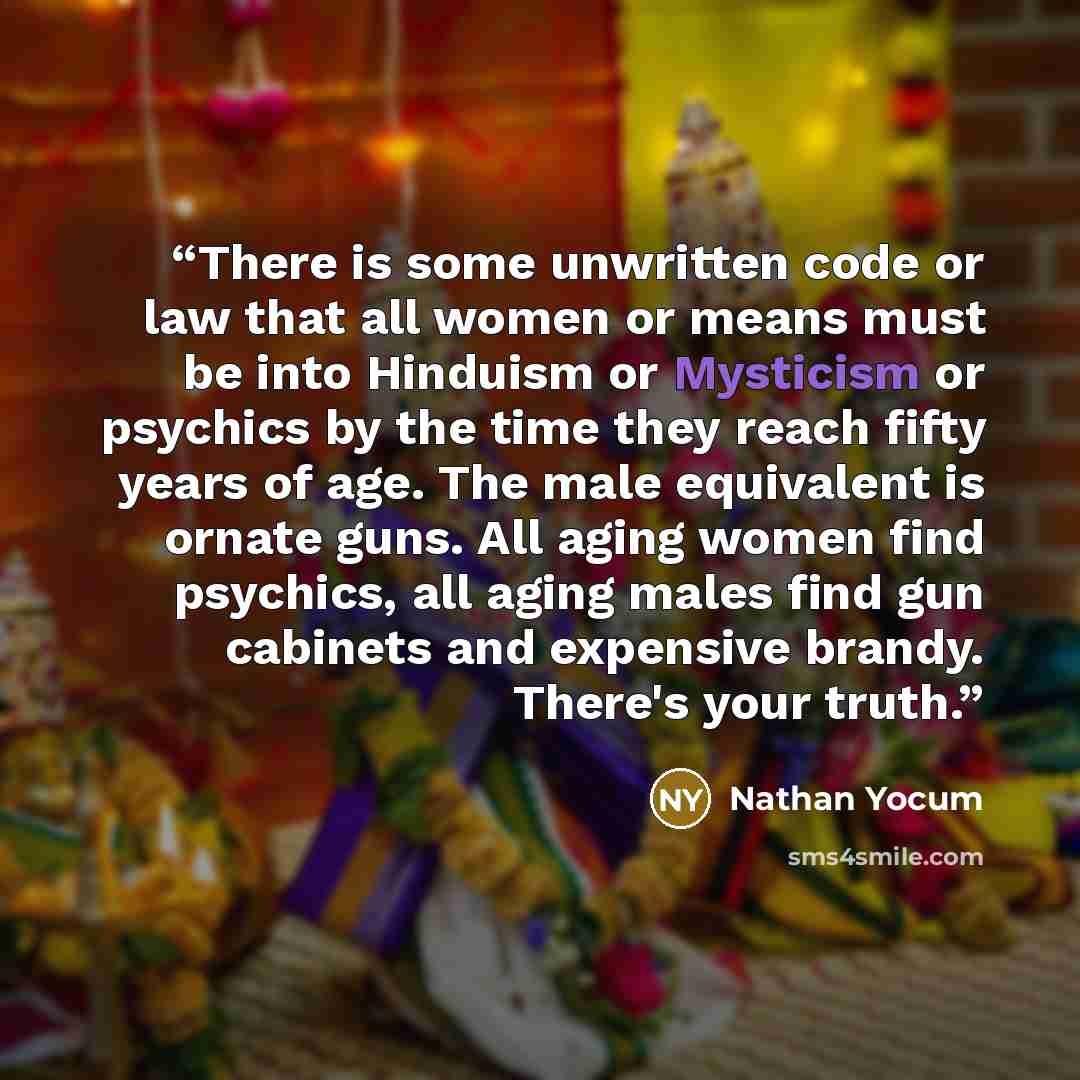 “There is some unwritten code or law that all women or means must be into Hinduism or Mysticism or psychics by the time they reach fifty years of age. The male equivalent is ornate guns. All aging women find psychics, all aging males find gun cabinets and expensive brandy. There's your truth.” quote by Nathan Yocum