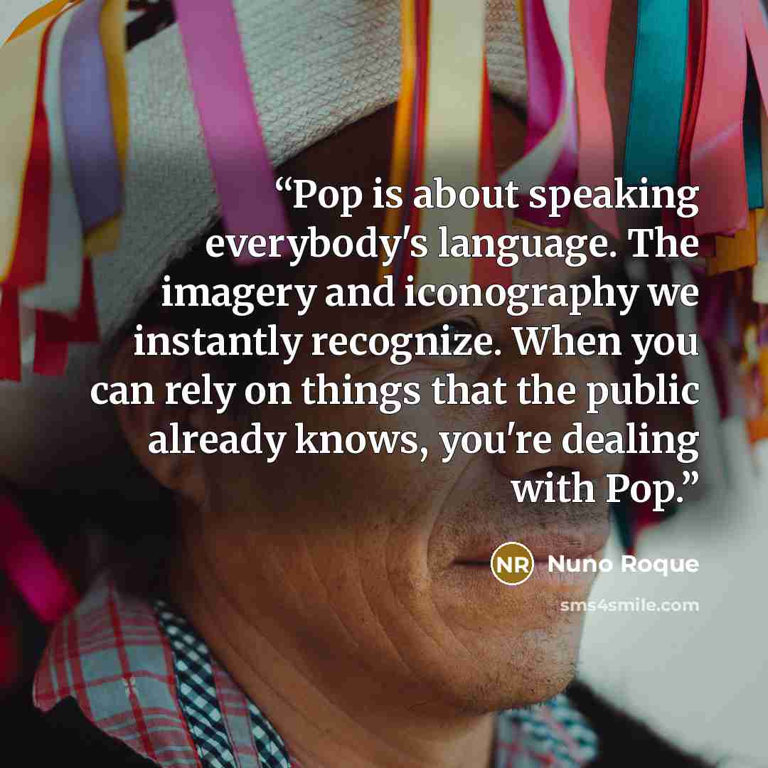 “Pop is about speaking everybody's language. The imagery and iconography we instantly recognize. When you can rely on things that the public already knows, you're dealing with Pop.” quote by Nuno Roque
