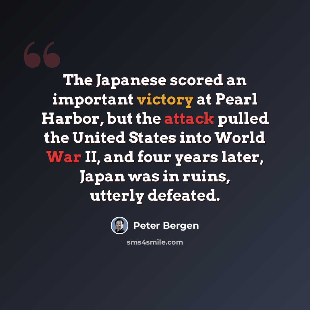 “The Japanese scored an important victory at Pearl Harbor, but the attack pulled the United States into World War II, and four years later, Japan was in ruins, utterly defeated.” quote by Peter Bergen